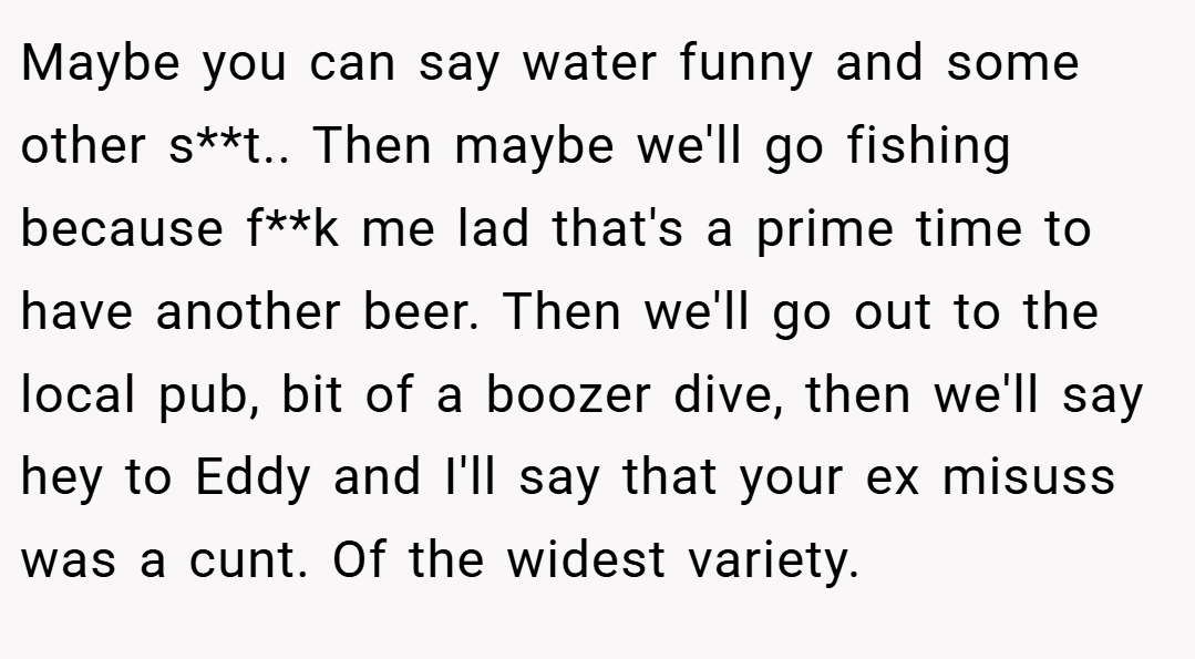 Maybe you can say water funny and some other s**t.. Then maybe we'll go fishing because f**k me lad that's a prime time to have another beer. Then we'll go out to the local pub, bit of a boozer dive, then we'll say hey to Eddy and I'll say that your ex misuss was a cunt. Of the widest variety.