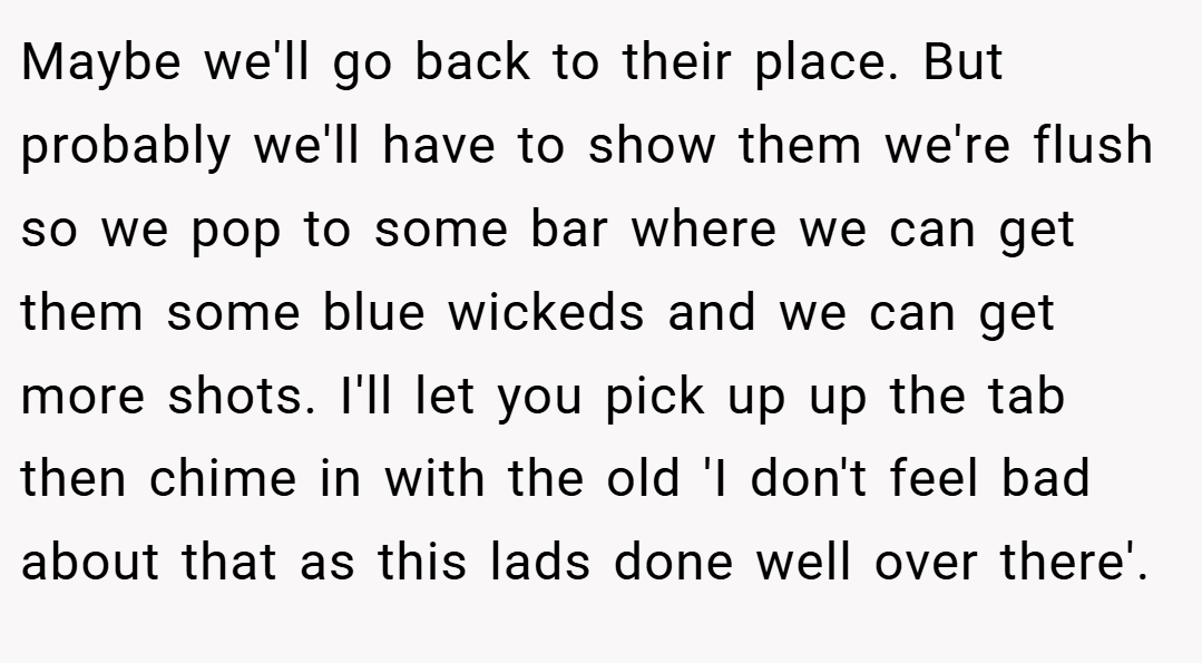 Maybe we'll go back to their place. But probably we'll have to show them we're flush so we pop to some bar where we can get them some blue wickeds and we can get more shots. I'll let you pick up up the tab then chime in with the old 'I don't feel bad about that as this lads done well over there'.