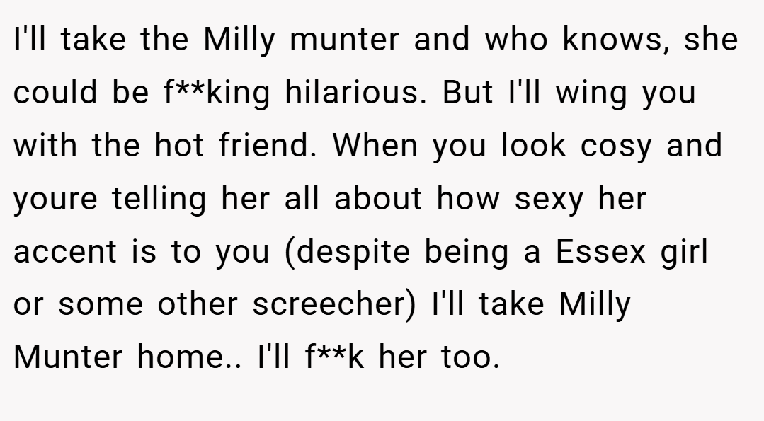 I'll take the Milly munter and who knows, she could be f**king hilarious. But I'll wing you with the hot friend. When you look cosy and youre telling her all about how sexy her accent is to you (despite being a Essex girl or some other screecher) I'll take Milly Munter home.. I'll f**k her too.