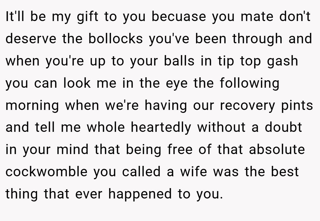 It'll be my gift to you becuase you mate don't deserve the bollocks you've been through and when you're up to your balls in tip top gash you can look me in the eye the following morning when we're having our recovery pints and tell me whole heartedly without a doubt in your mind that being free of that absolute cockwomble you called a wife was the best thing that ever happened to you.