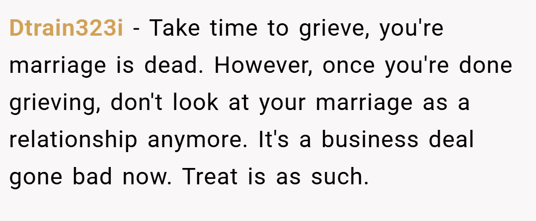 Dtrain323i − Take time to grieve, you're marriage is dead. However, once you're done grieving, don't look at your marriage as a relationship anymore. It's a business deal gone bad now. Treat is as such.
