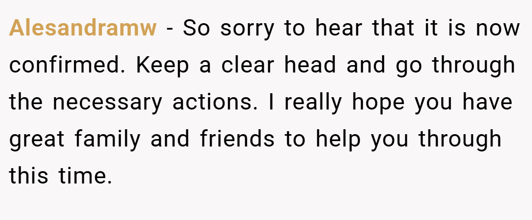 Alesandramw − So sorry to hear that it is now confirmed. Keep a clear head and go through the necessary actions. I really hope you have great family and friends to help you through this time.