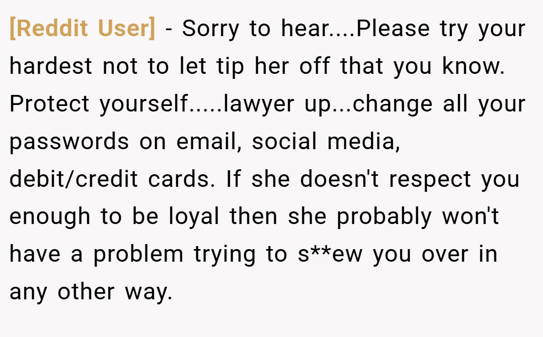[Reddit User] − Sorry to hear....Please try your hardest not to let tip her off that you know. Protect yourself.....lawyer up...change all your passwords on email, social media, debit/credit cards. If she doesn't respect you enough to be loyal then she probably won't have a problem trying to s**ew you over in any other way.