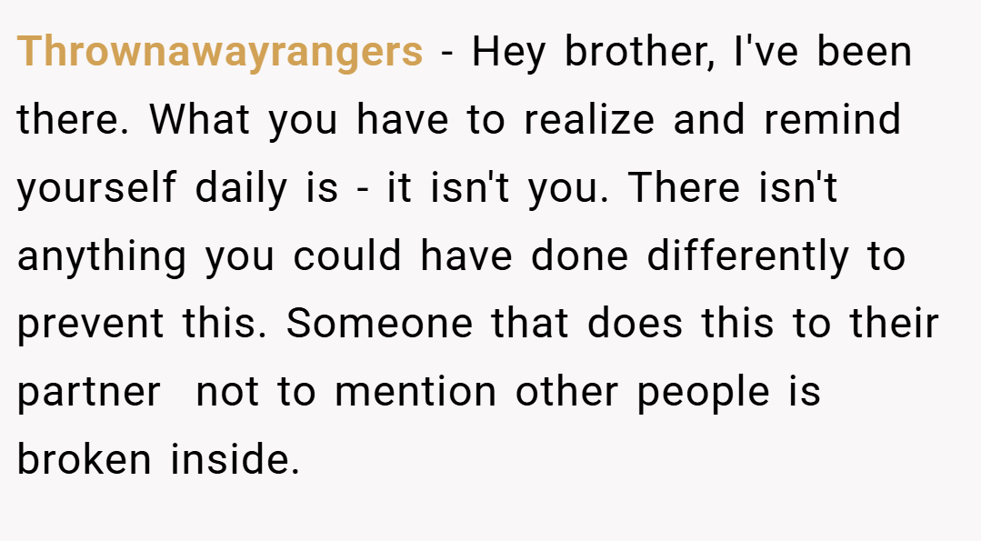 Thrownawayrangers − Hey brother, I've been there. What you have to realize and remind yourself daily is - it isn't you. There isn't anything you could have done differently to prevent this. Someone that does this to their partner  not to mention other people is broken inside.