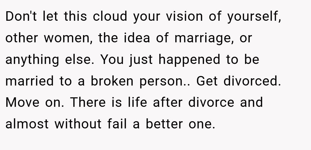 Don't let this cloud your vision of yourself, other women, the idea of marriage, or anything else. You just happened to be married to a broken person.. Get divorced. Move on. There is life after divorce and almost without fail a better one.