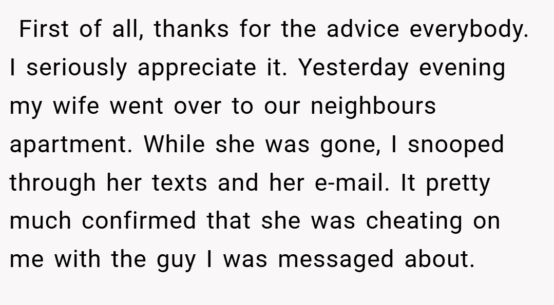  First of all, thanks for the advice everybody. I seriously appreciate it. Yesterday evening my wife went over to our neighbours apartment. While she was gone, I snooped through her texts and her e-mail. It pretty much confirmed that she was cheating on me with the guy I was messaged about.