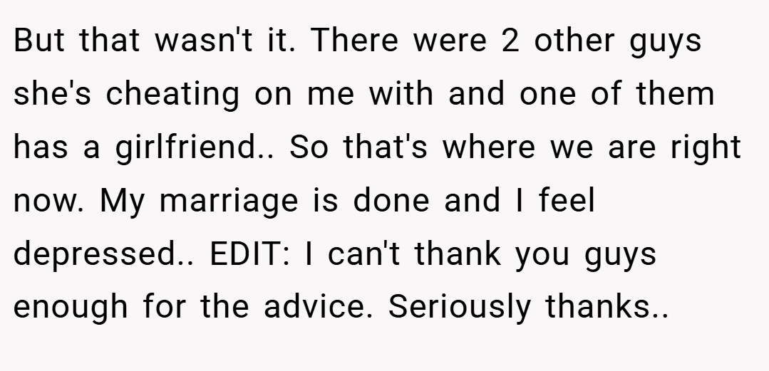 But that wasn't it. There were 2 other guys she's cheating on me with and one of them has a girlfriend.. So that's where we are right now. My marriage is done and I feel depressed.. EDIT: I can't thank you guys enough for the advice. Seriously thanks.. 