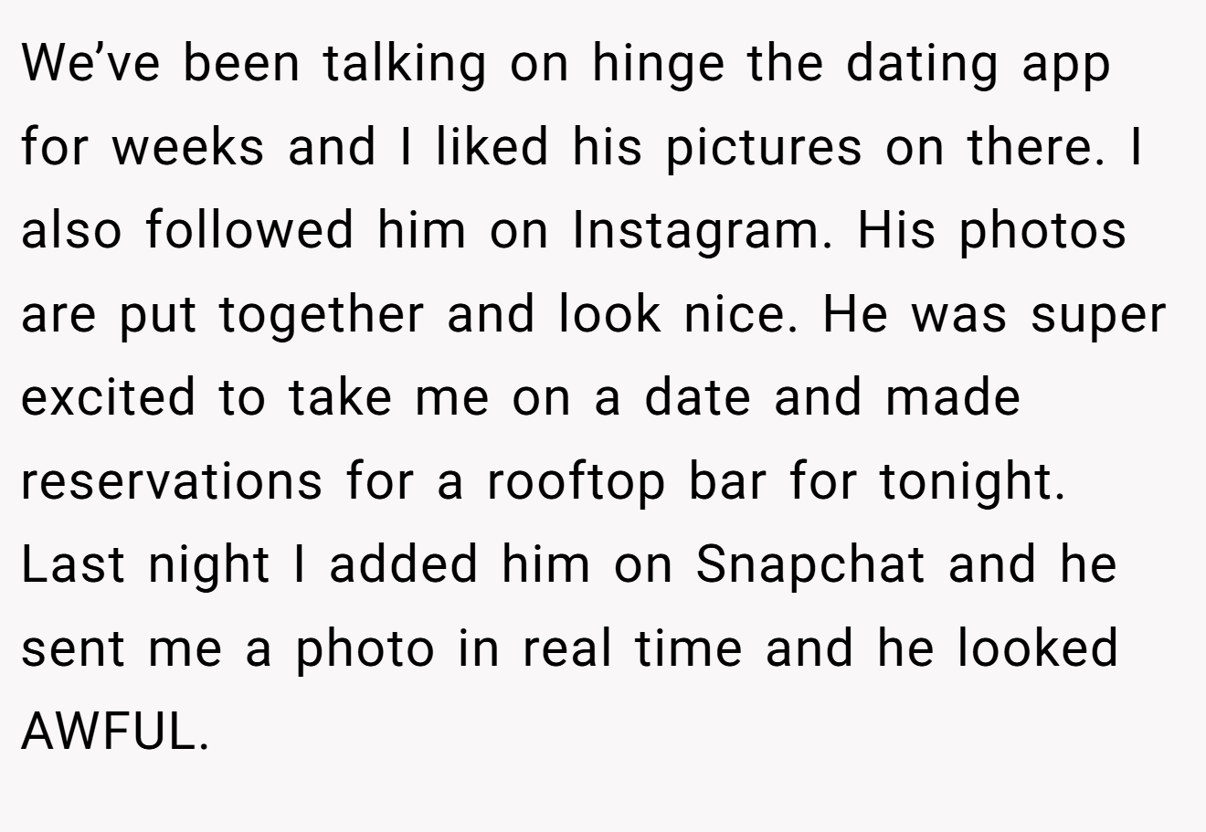 We’ve been talking on hinge the dating app for weeks and I liked his pictures on there. I also followed him on Instagram. His photos are put together and look nice. He was super excited to take me on a date and made reservations for a rooftop bar for tonight. Last night I added him on Snapchat and he sent me a photo in real time and he looked AWFUL.