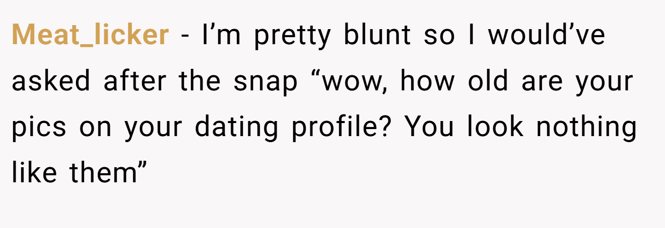 Meat_licker − I’m pretty blunt so I would’ve asked after the snap “wow, how old are your pics on your dating profile? You look nothing like them”