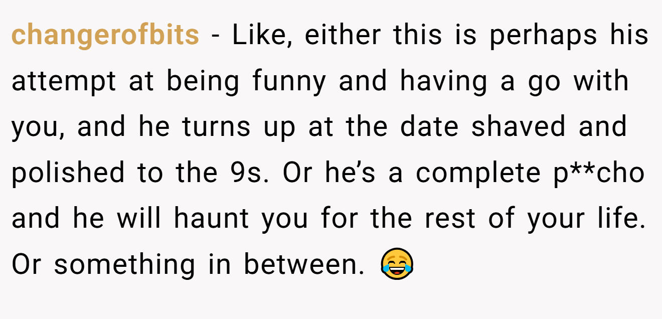 changerofbits − Like, either this is perhaps his attempt at being funny and having a go with you, and he turns up at the date shaved and polished to the 9s. Or he’s a complete p**cho and he will haunt you for the rest of your life. Or something in between. 😂