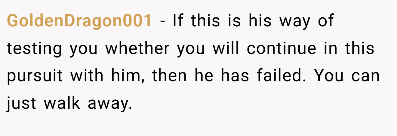 GoldenDragon001 − If this is his way of testing you whether you will continue in this pursuit with him, then he has failed. You can just walk away.
