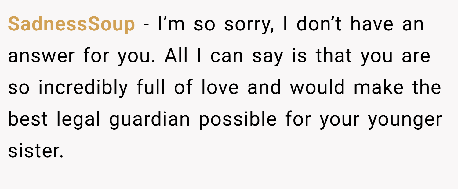 SadnessSoup − I’m so sorry, I don’t have an answer for you. All I can say is that you are so incredibly full of love and would make the best legal guardian possible for your younger sister.