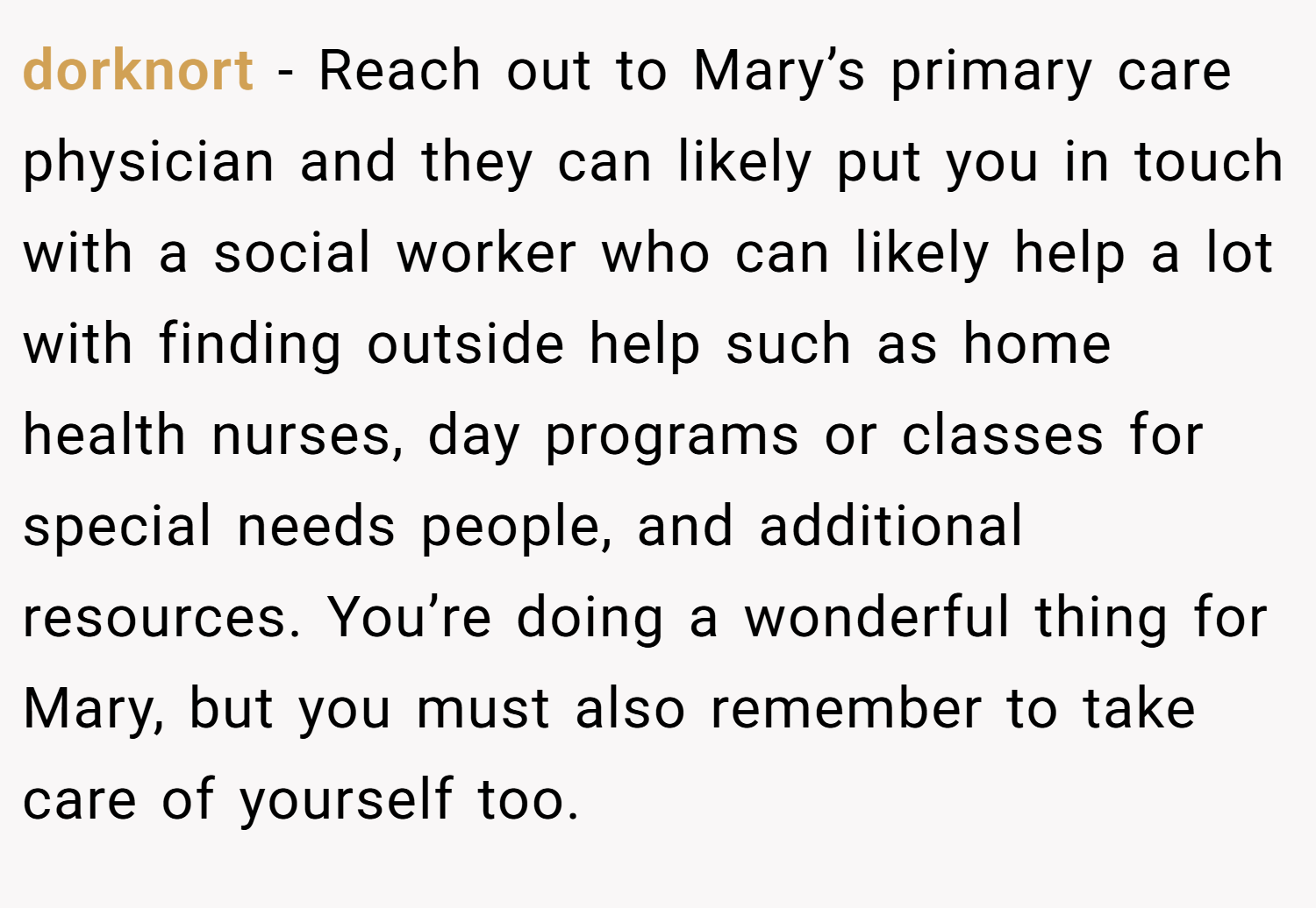 dorknort − Reach out to Mary’s primary care physician and they can likely put you in touch with a social worker who can likely help a lot with finding outside help such as home health nurses, day programs or classes for special needs people, and additional resources. You’re doing a wonderful thing for Mary, but you must also remember to take care of yourself too.
