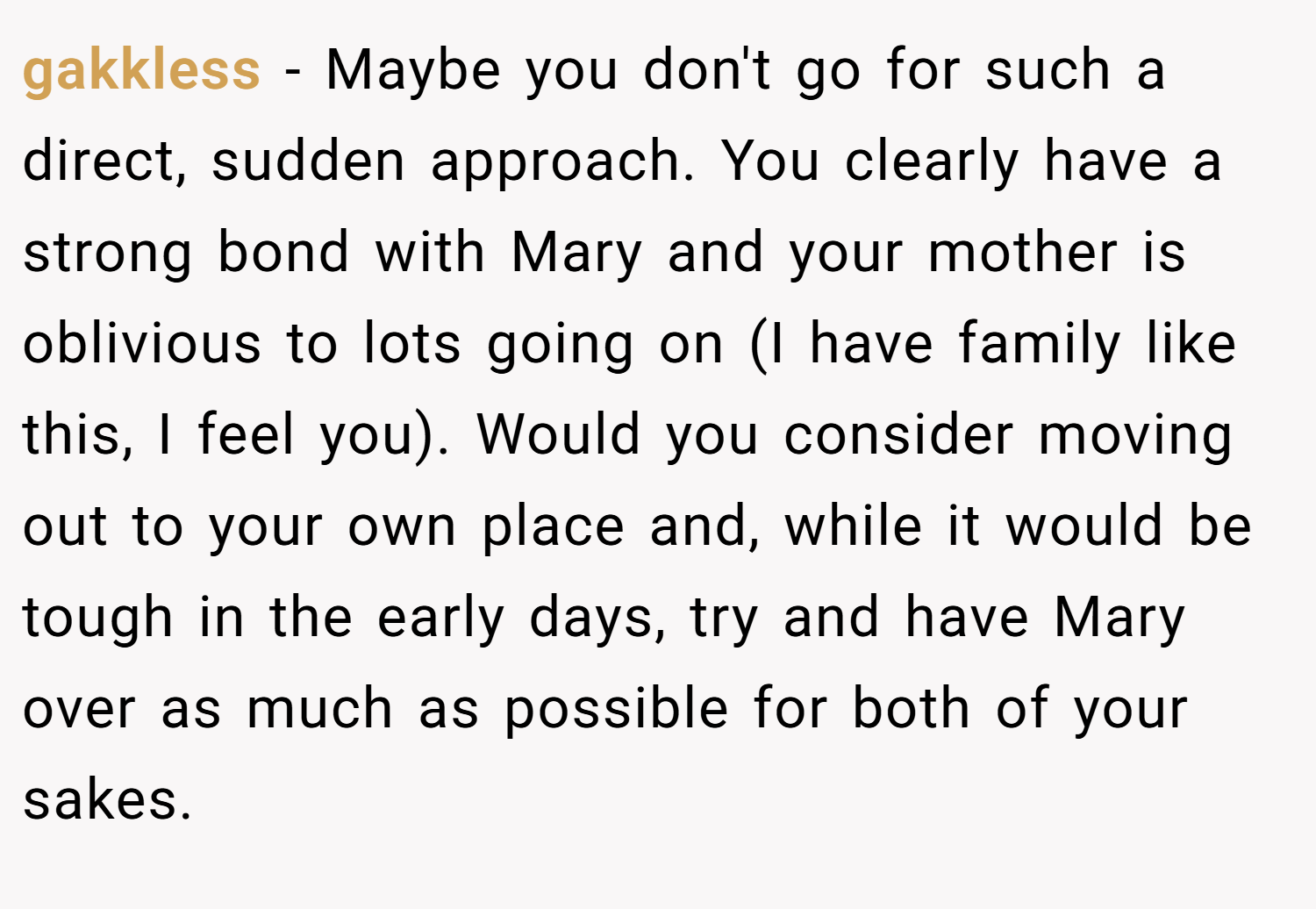 gakkless − Maybe you don't go for such a direct, sudden approach. You clearly have a strong bond with Mary and your mother is oblivious to lots going on (I have family like this, I feel you). Would you consider moving out to your own place and, while it would be tough in the early days, try and have Mary over as much as possible for both of your sakes.