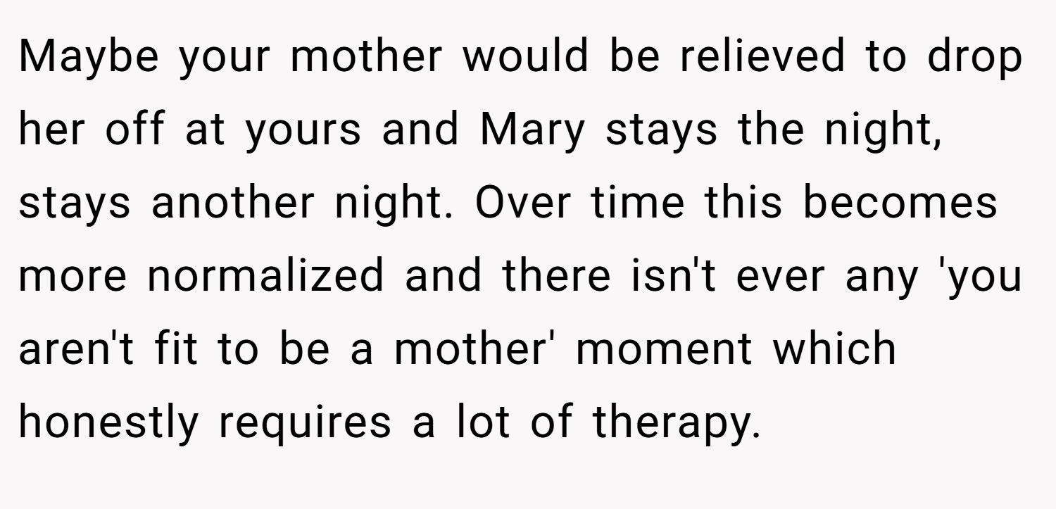 Maybe your mother would be relieved to drop her off at yours and Mary stays the night, stays another night. Over time this becomes more normalized and there isn't ever any 'you aren't fit to be a mother' moment which honestly requires a lot of therapy.