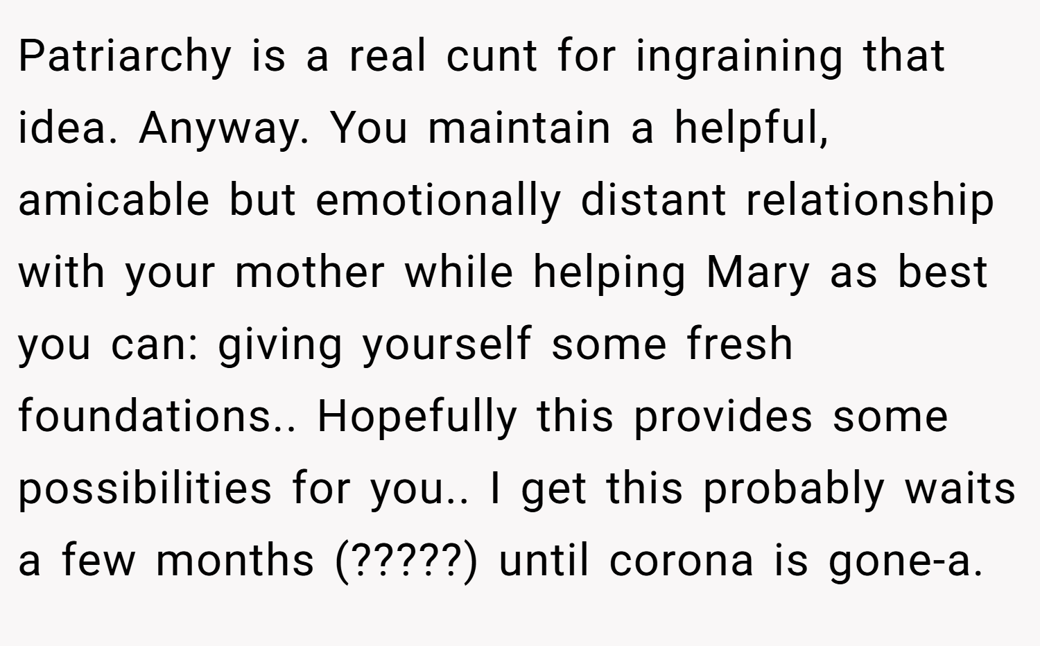 Patriarchy is a real cunt for ingraining that idea. Anyway. You maintain a helpful, amicable but emotionally distant relationship with your mother while helping Mary as best you can: giving yourself some fresh foundations.. Hopefully this provides some possibilities for you.. I get this probably waits a few months (?????) until corona is gone-a.