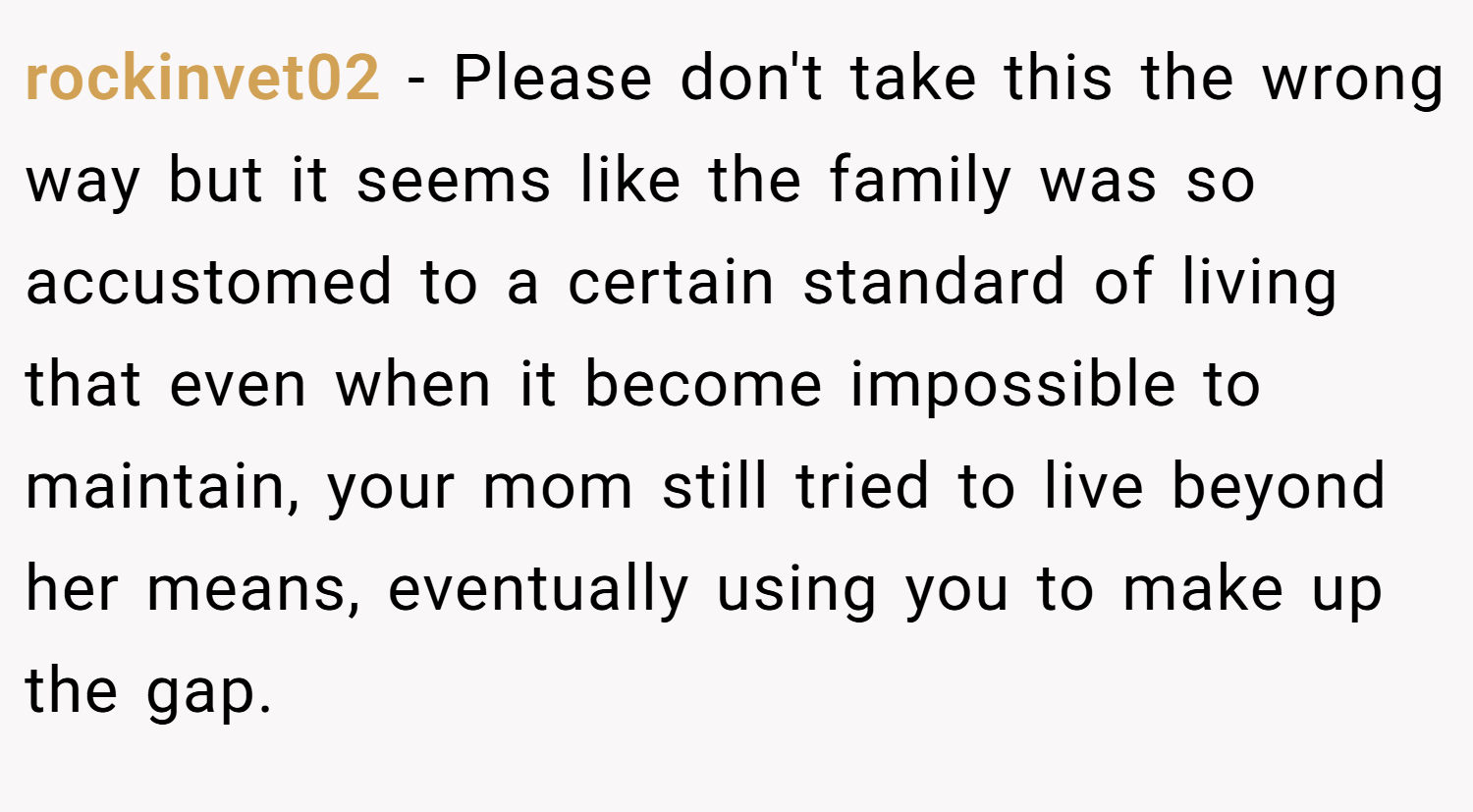 rockinvet02 − Please don't take this the wrong way but it seems like the family was so accustomed to a certain standard of living that even when it become impossible to maintain, your mom still tried to live beyond her means, eventually using you to make up the gap.