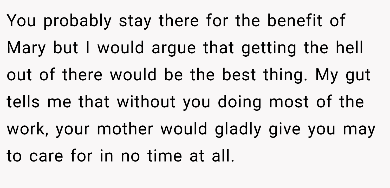 You probably stay there for the benefit of Mary but I would argue that getting the hell out of there would be the best thing. My gut tells me that without you doing most of the work, your mother would gladly give you may to care for in no time at all.