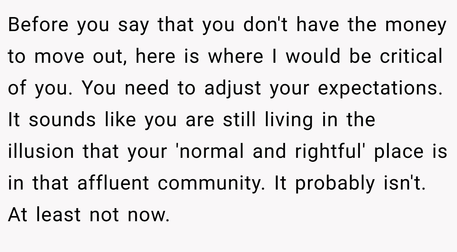 Before you say that you don't have the money to move out, here is where I would be critical of you. You need to adjust your expectations. It sounds like you are still living in the illusion that your 'normal and rightful' place is in that affluent community. It probably isn't. At least not now.