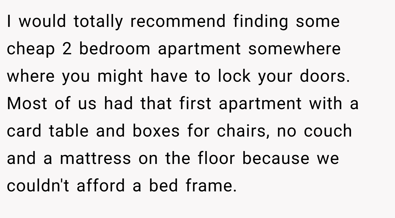I would totally recommend finding some cheap 2 bedroom apartment somewhere where you might have to lock your doors. Most of us had that first apartment with a card table and boxes for chairs, no couch and a mattress on the floor because we couldn't afford a bed frame.