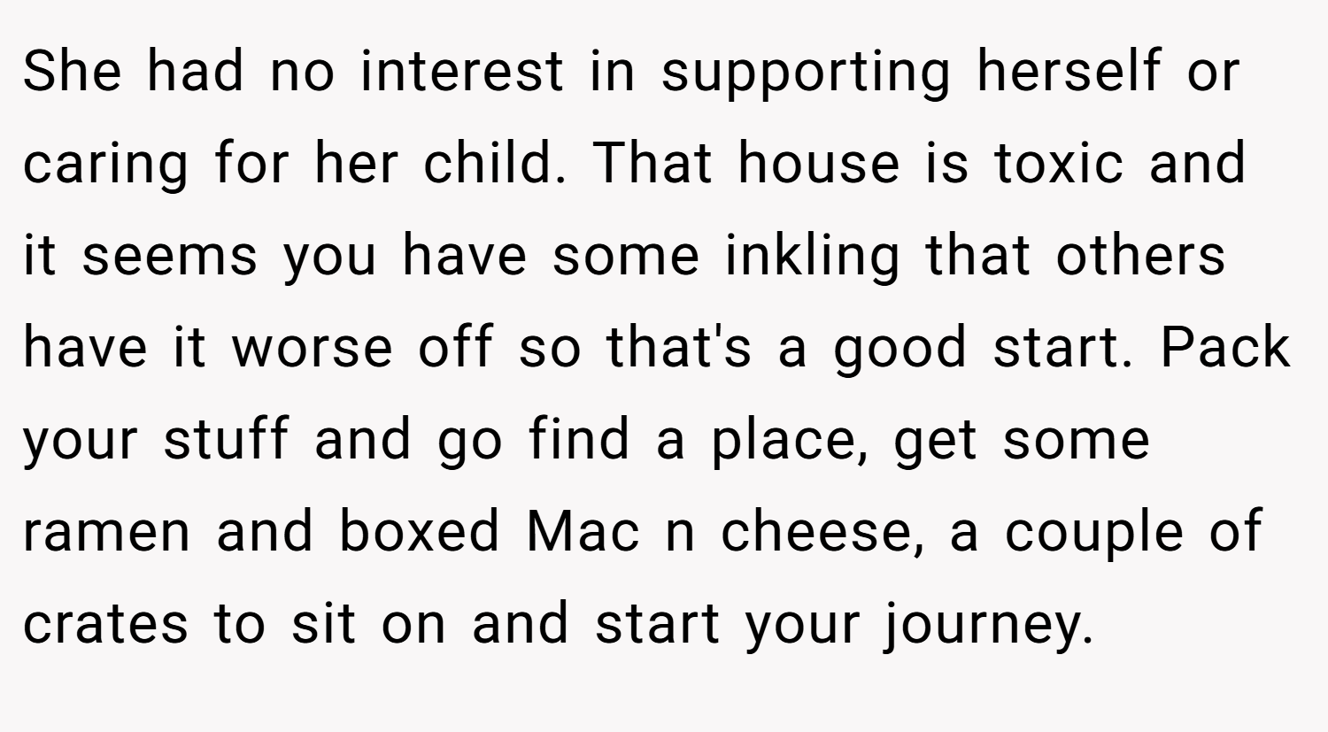 She had no interest in supporting herself or caring for her child. That house is toxic and it seems you have some inkling that others have it worse off so that's a good start. Pack your stuff and go find a place, get some ramen and boxed Mac n cheese, a couple of crates to sit on and start your journey.