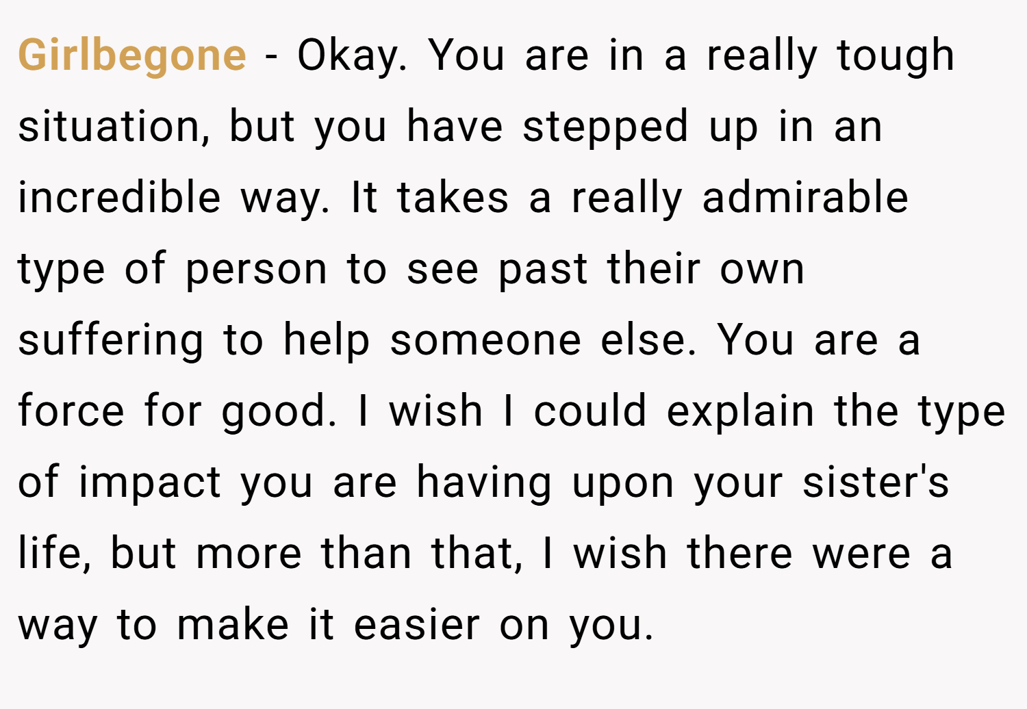 Girlbegone − Okay. You are in a really tough situation, but you have stepped up in an incredible way. It takes a really admirable type of person to see past their own suffering to help someone else. You are a force for good. I wish I could explain the type of impact you are having upon your sister's life, but more than that, I wish there were a way to make it easier on you.