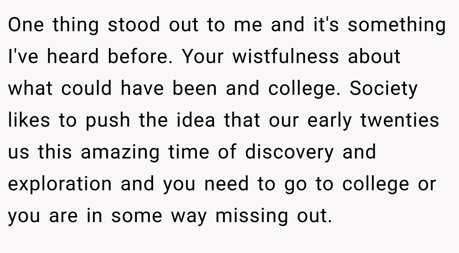 One thing stood out to me and it's something I've heard before. Your wistfulness about what could have been and college. Society likes to push the idea that our early twenties us this amazing time of discovery and exploration and you need to go to college or you are in some way missing out.