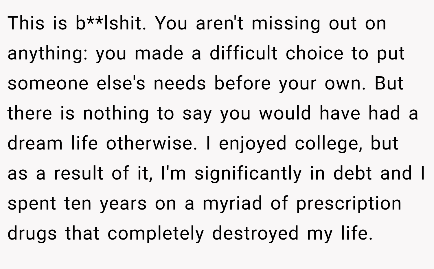 This is b**lshit. You aren't missing out on anything: you made a difficult choice to put someone else's needs before your own. But there is nothing to say you would have had a dream life otherwise. I enjoyed college, but as a result of it, I'm significantly in debt and I spent ten years on a myriad of prescription drugs that completely destroyed my life.