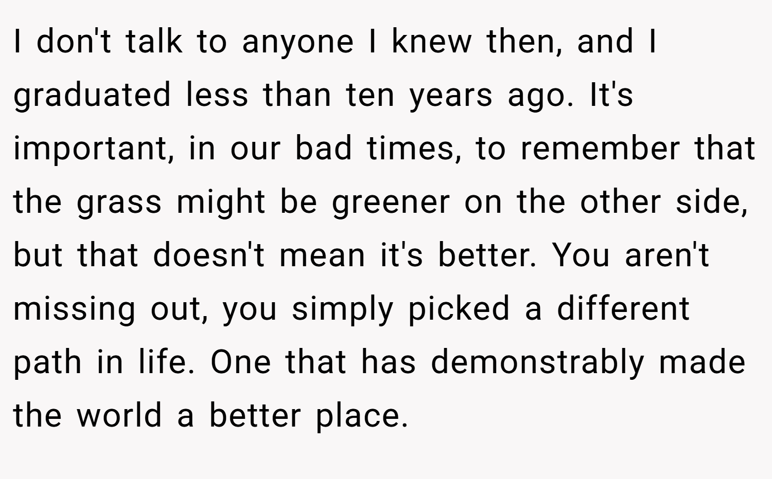 I don't talk to anyone I knew then, and I graduated less than ten years ago. It's important, in our bad times, to remember that the grass might be greener on the other side, but that doesn't mean it's better. You aren't missing out, you simply picked a different path in life. One that has demonstrably made the world a better place.