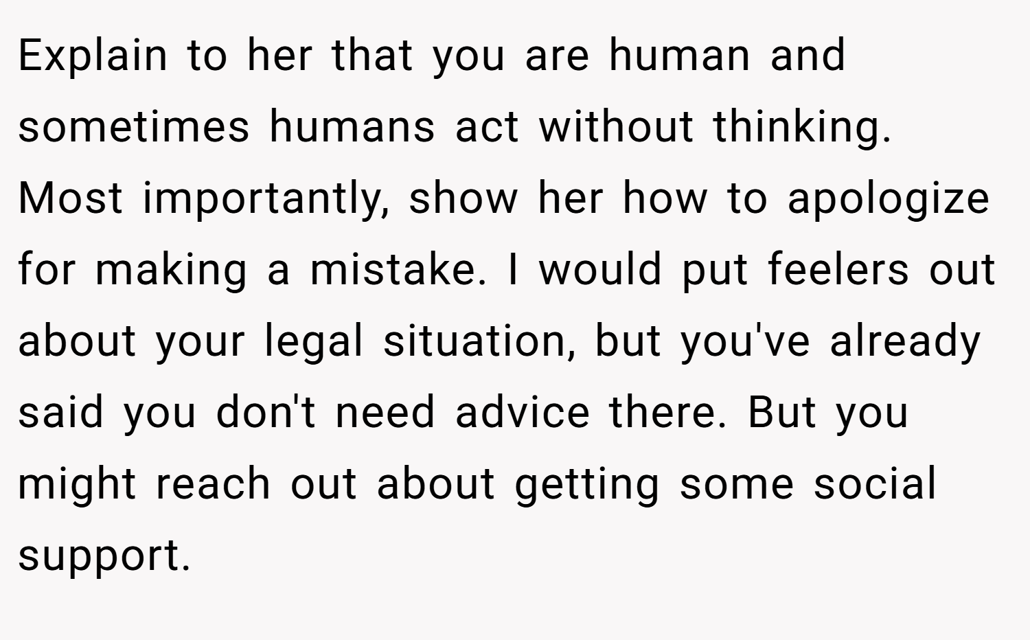 Explain to her that you are human and sometimes humans act without thinking. Most importantly, show her how to apologize for making a mistake. I would put feelers out about your legal situation, but you've already said you don't need advice there. But you might reach out about getting some social support.