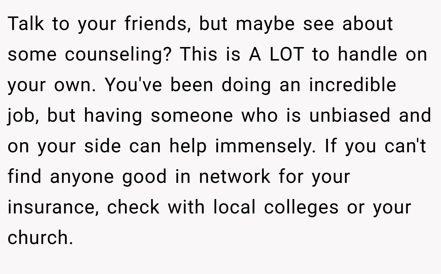 Talk to your friends, but maybe see about some counseling? This is A LOT to handle on your own. You've been doing an incredible job, but having someone who is unbiased and on your side can help immensely. If you can't find anyone good in network for your insurance, check with local colleges or your church.
