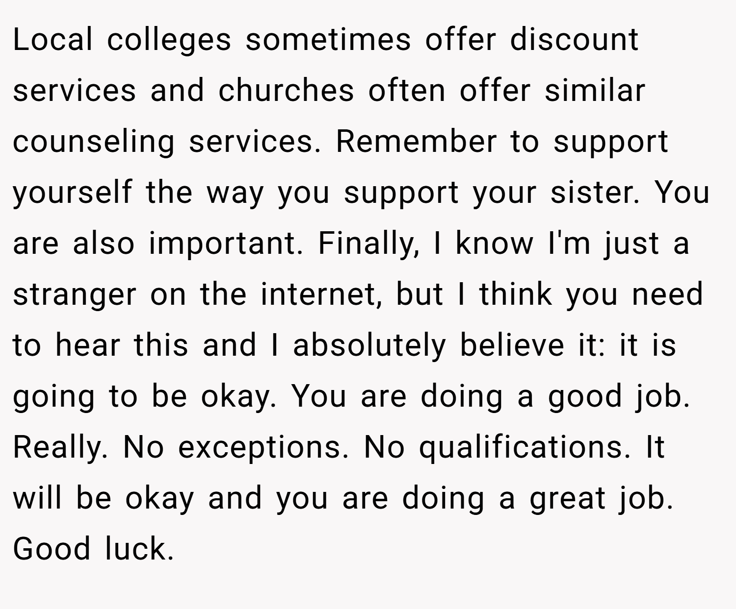 Local colleges sometimes offer discount services and churches often offer similar counseling services. Remember to support yourself the way you support your sister. You are also important. Finally, I know I'm just a stranger on the internet, but I think you need to hear this and I absolutely believe it: it is going to be okay. You are doing a good job. Really. No exceptions. No qualifications. It will be okay and you are doing a great job. Good luck.