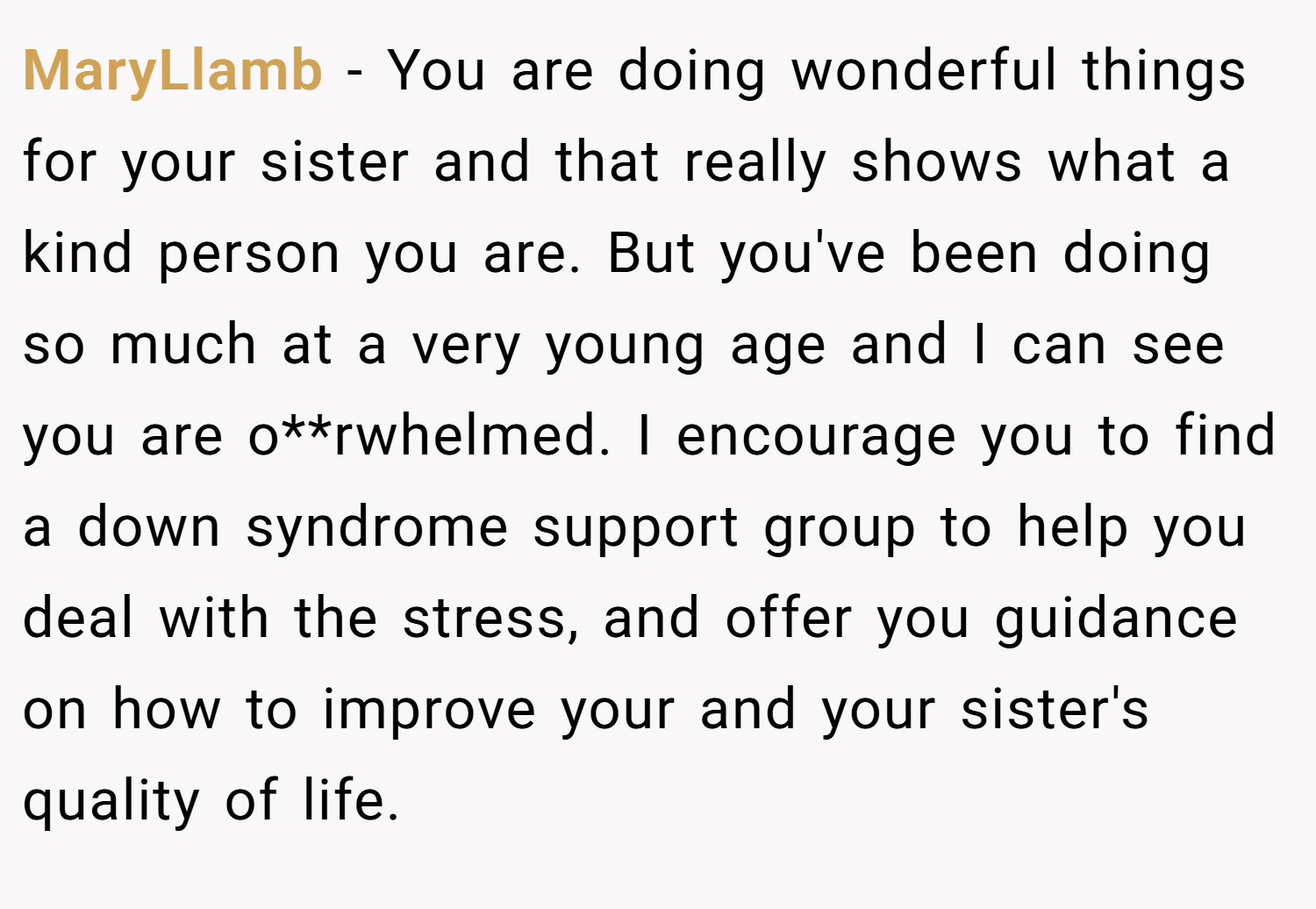 MaryLlamb − You are doing wonderful things for your sister and that really shows what a kind person you are. But you've been doing so much at a very young age and I can see you are o**rwhelmed. I encourage you to find a down syndrome support group to help you deal with the stress, and offer you guidance on how to improve your and your sister's quality of life.