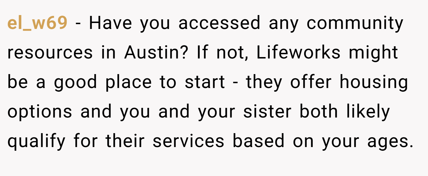 el_w69 − Have you accessed any community resources in Austin? If not, Lifeworks might be a good place to start - they offer housing options and you and your sister both likely qualify for their services based on your ages.