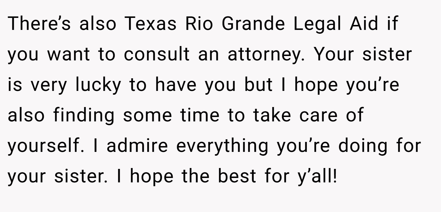 There’s also Texas Rio Grande Legal Aid if you want to consult an attorney. Your sister is very lucky to have you but I hope you’re also finding some time to take care of yourself. I admire everything you’re doing for your sister. I hope the best for y’all!