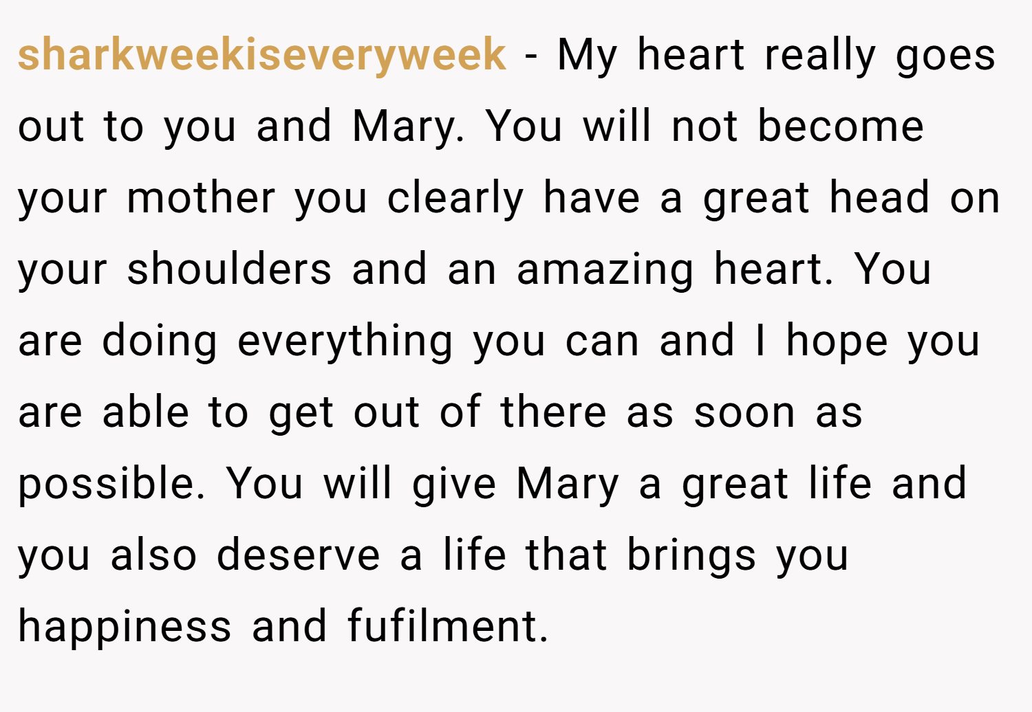 sharkweekiseveryweek − My heart really goes out to you and Mary. You will not become your mother you clearly have a great head on your shoulders and an amazing heart. You are doing everything you can and I hope you are able to get out of there as soon as possible. You will give Mary a great life and you also deserve a life that brings you happiness and fufilment.