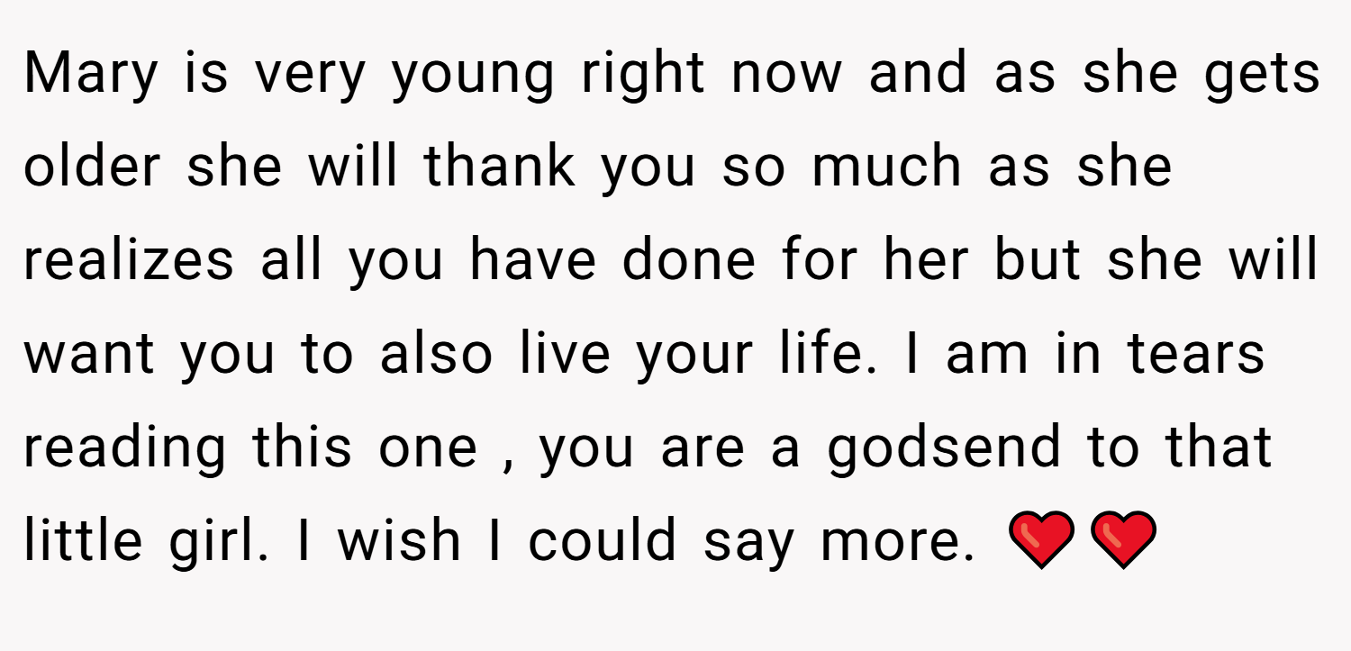 Mary is very young right now and as she gets older she will thank you so much as she realizes all you have done for her but she will want you to also live your life. I am in tears reading this one , you are a godsend to that little girl. I wish I could say more. ❤️❤️