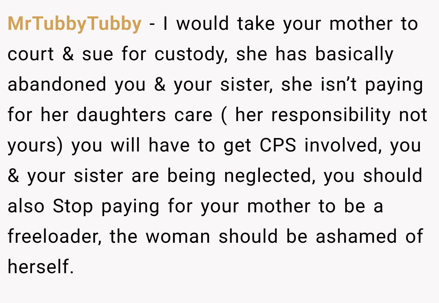 MrTubbyTubby − I would take your mother to court & sue for custody, she has basically abandoned you & your sister, she isn’t paying for her daughters care ( her responsibility not yours) you will have to get CPS involved, you & your sister are being neglected, you should also Stop paying for your mother to be a freeloader, the woman should be ashamed of herself.