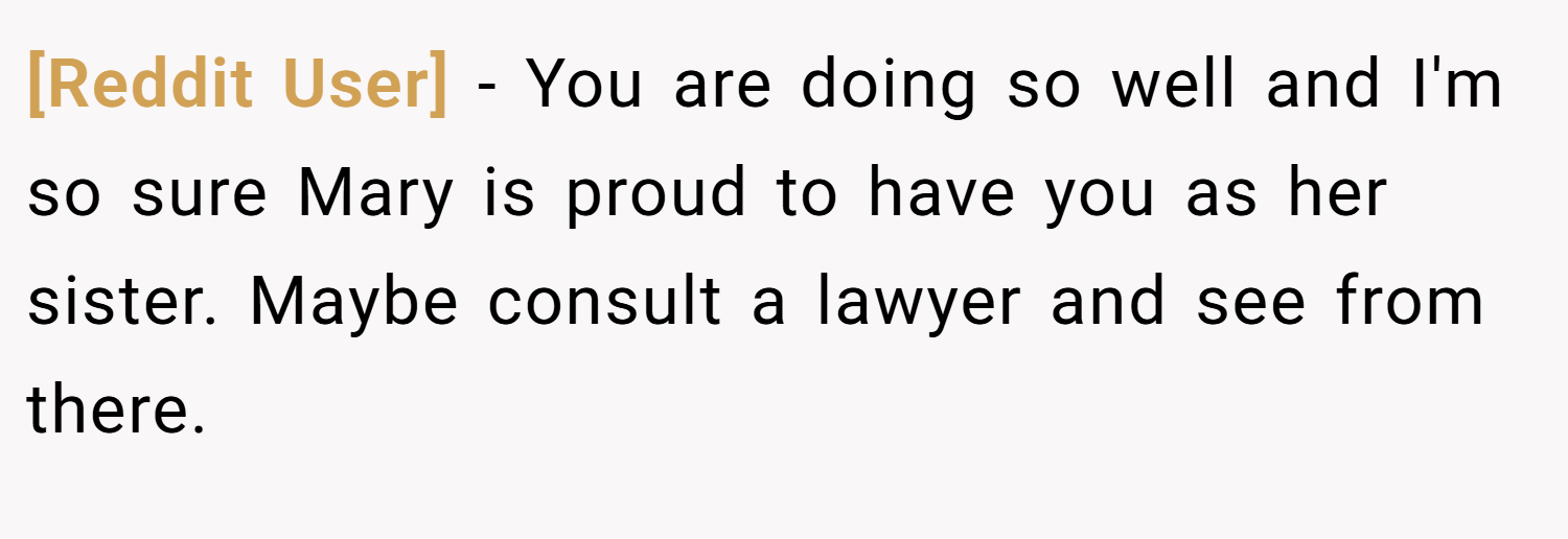 [Reddit User] − You are doing so well and I'm so sure Mary is proud to have you as her sister. Maybe consult a lawyer and see from there.