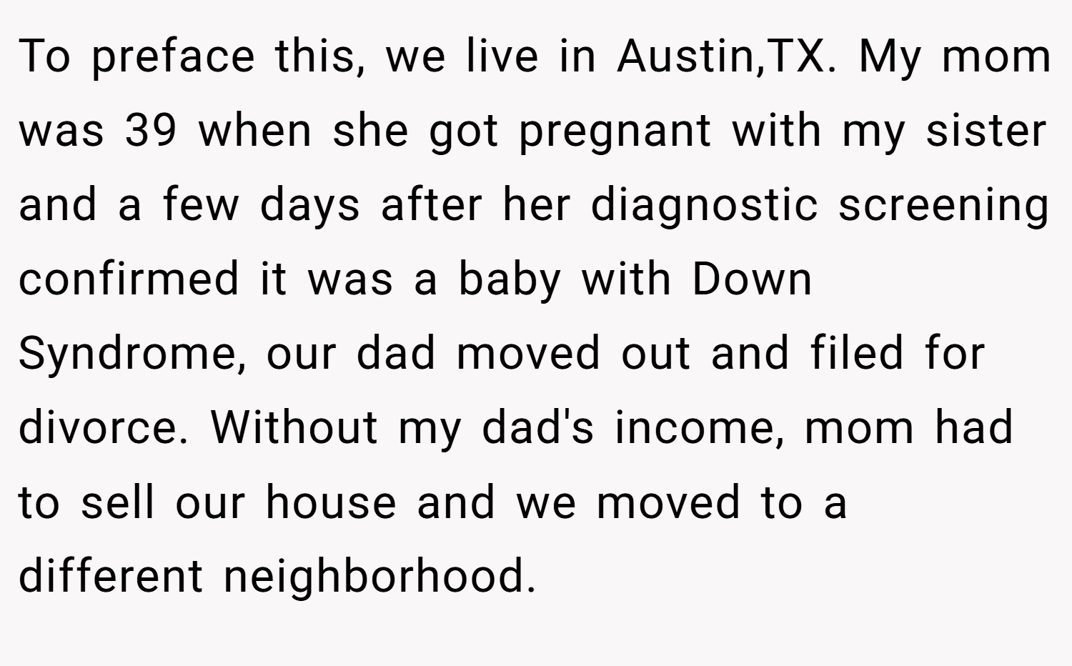 To preface this, we live in Austin,TX. My mom was 39 when she got pregnant with my sister and a few days after her diagnostic screening confirmed it was a baby with Down Syndrome, our dad moved out and filed for divorce. Without my dad's income, mom had to sell our house and we moved to a different neighborhood.