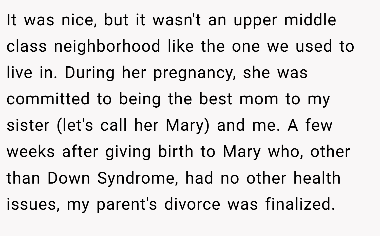 It was nice, but it wasn't an upper middle class neighborhood like the one we used to live in. During her pregnancy, she was committed to being the best mom to my sister (let's call her Mary) and me. A few weeks after giving birth to Mary who, other than Down Syndrome, had no other health issues, my parent's divorce was finalized.