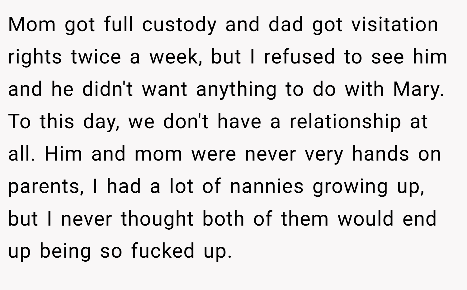 Mom got full custody and dad got visitation rights twice a week, but I refused to see him and he didn't want anything to do with Mary. To this day, we don't have a relationship at all. Him and mom were never very hands on parents, I had a lot of nannies growing up, but I never thought both of them would end up being so fucked up.