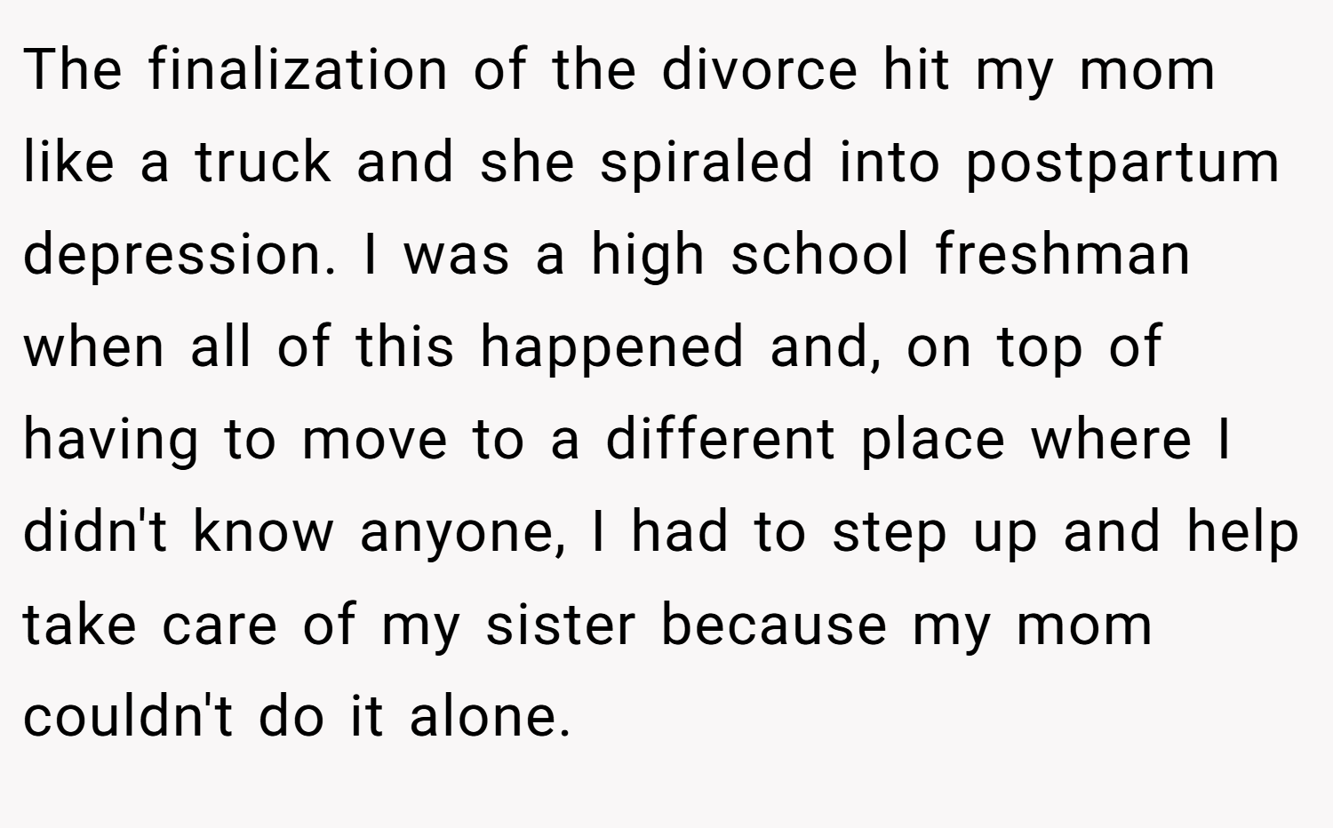 The finalization of the divorce hit my mom like a truck and she spiraled into postpartum depression. I was a high school freshman when all of this happened and, on top of having to move to a different place where I didn't know anyone, I had to step up and help take care of my sister because my mom couldn't do it alone.