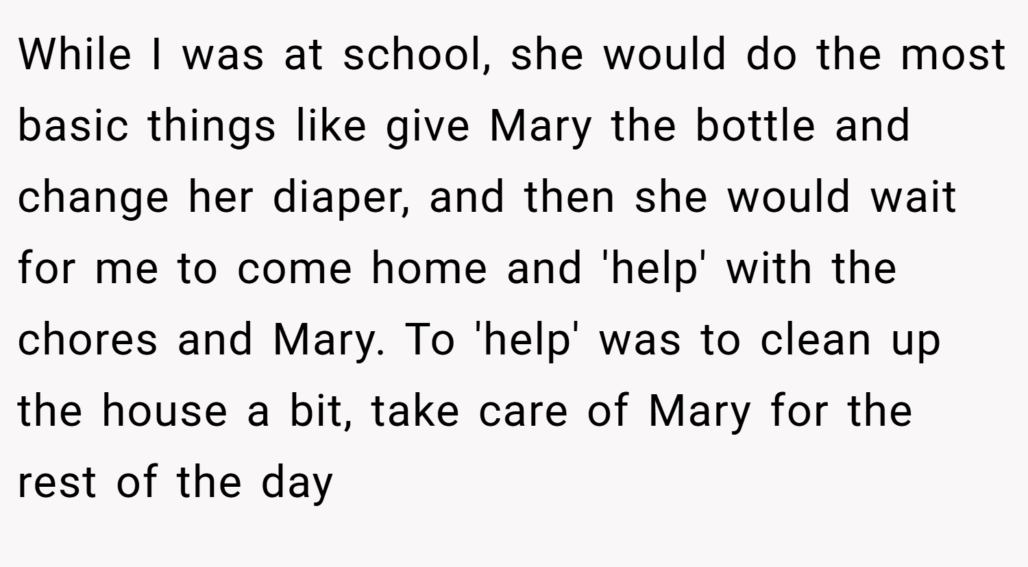 While I was at school, she would do the most basic things like give Mary the bottle and change her diaper, and then she would wait for me to come home and 'help' with the chores and Mary. To 'help' was to clean up the house a bit, take care of Mary for the rest of the day
