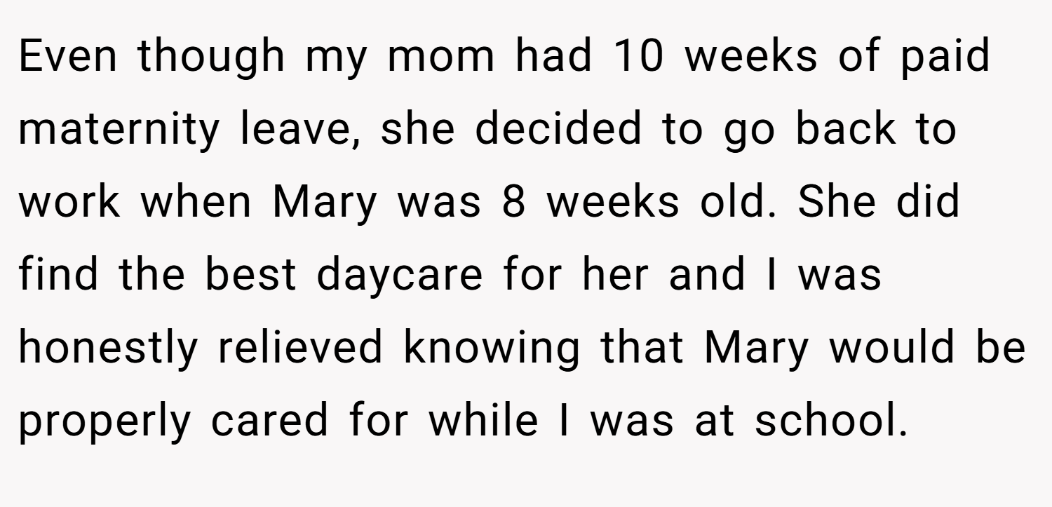 Even though my mom had 10 weeks of paid maternity leave, she decided to go back to work when Mary was 8 weeks old. She did find the best daycare for her and I was honestly relieved knowing that Mary would be properly cared for while I was at school.