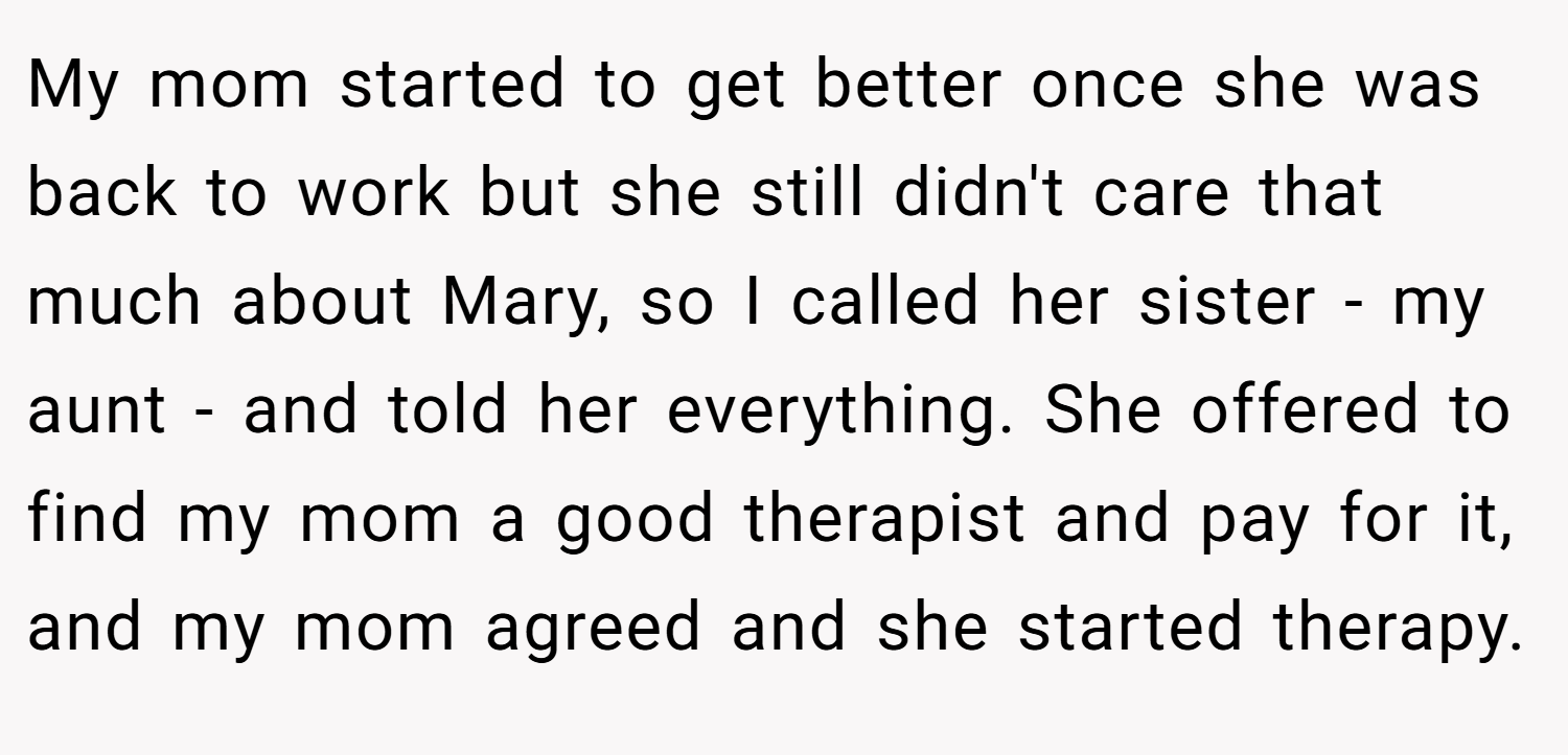My mom started to get better once she was back to work but she still didn't care that much about Mary, so I called her sister - my aunt - and told her everything. She offered to find my mom a good therapist and pay for it, and my mom agreed and she started therapy.