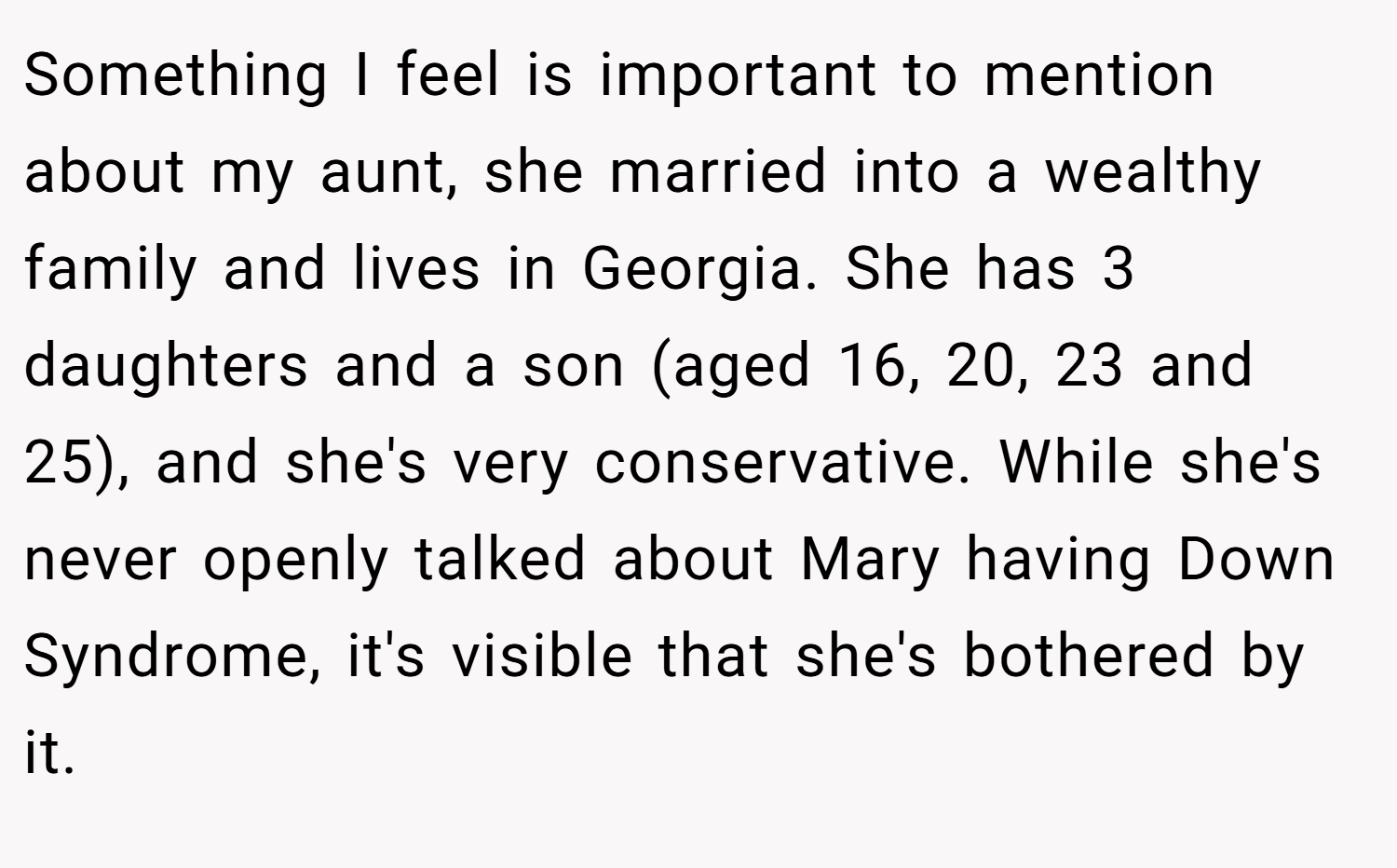 Something I feel is important to mention about my aunt, she married into a wealthy family and lives in Georgia. She has 3 daughters and a son (aged 16, 20, 23 and 25), and she's very conservative. While she's never openly talked about Mary having Down Syndrome, it's visible that she's bothered by it.