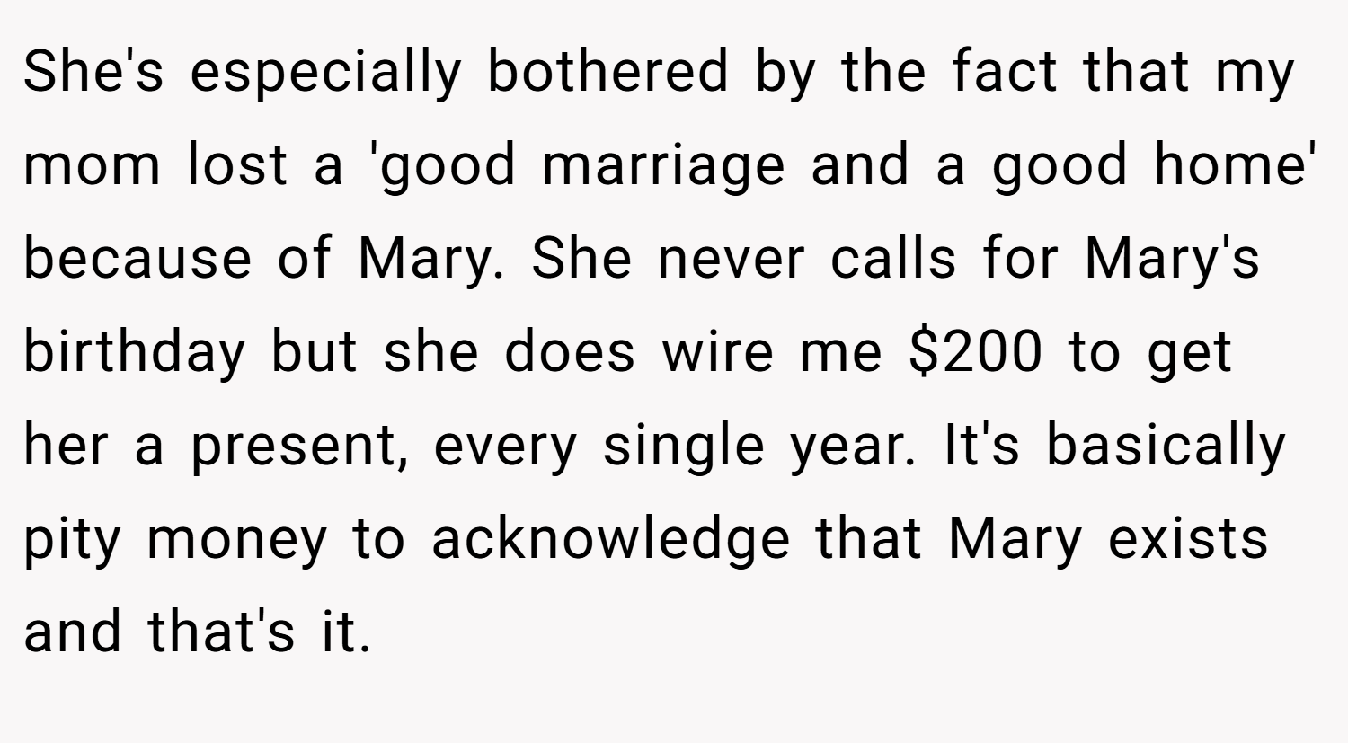 She's especially bothered by the fact that my mom lost a 'good marriage and a good home' because of Mary. She never calls for Mary's birthday but she does wire me $200 to get her a present, every single year. It's basically pity money to acknowledge that Mary exists and that's it.