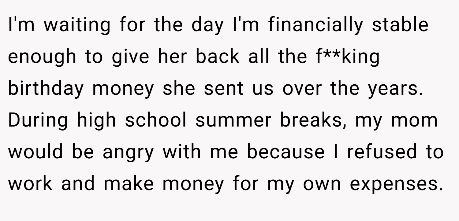 I'm waiting for the day I'm financially stable enough to give her back all the f**king birthday money she sent us over the years. During high school summer breaks, my mom would be angry with me because I refused to work and make money for my own expenses.