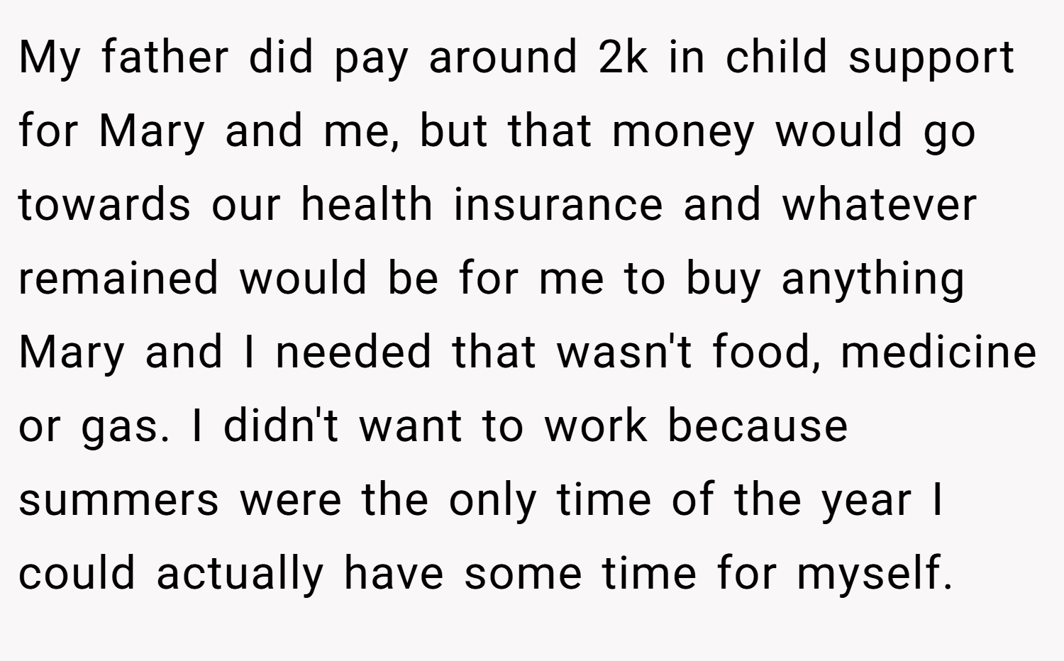 My father did pay around 2k in child support for Mary and me, but that money would go towards our health insurance and whatever remained would be for me to buy anything Mary and I needed that wasn't food, medicine or gas. I didn't want to work because summers were the only time of the year I could actually have some time for myself.